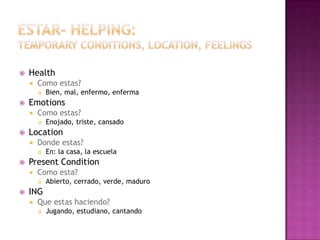    Health
       Como estas?
           Bien, mal, enfermo, enferma
   Emotions
       Como estas?
           Enojado, triste, cansado
   Location
       Donde estas?
           En: la casa, la escuela
   Present Condition
       Como esta?
           Abierto, cerrado, verde, maduro
   ING
       Que estas haciendo?
           Jugando, estudiano, cantando
 