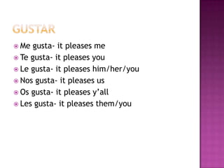  Me  gusta- it pleases me
 Te gusta- it pleases you
 Le gusta- it pleases him/her/you
 Nos gusta- it pleases us
 Os gusta- it pleases y’all
 Les gusta- it pleases them/you
 