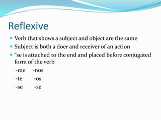 Reflexive
 Verb that shows a subject and object are the same
 Subject is both a doer and receiver of an action
 “se is attached to the end and placed before conjugated
  form of the verb
   -me -nos
   -te    -os
   -se    -se
 