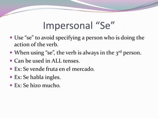 Impersonal “Se”Use “se” to avoid specifying a person who is doing the action of the verb.When using “se”, the verb is always in the 3rd person.Can be used in ALL tenses.Ex: Se vendefruta en el mercado.Ex: Se habla ingles.Ex: Se hizo mucho.
