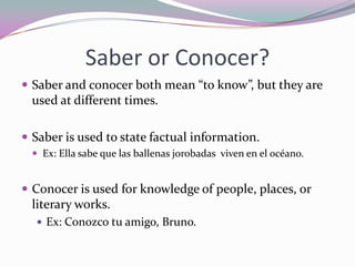 Saber or Conocer?Saber and conocer both mean “to know”, but they are used at different times.Saber is used to state factual information.Ex: Ella sabequelasballenasjorobadasviven en el océano.Conocer is used for knowledge of people, places, or literary works.Ex: Conozcotu amigo, Bruno.