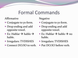 Formal CommandsAffirmativeConjugate to yo form.Drop ending and add opposite vowel.Ex: Hablar hablo  hable.Irregulars: TVDISHESConnect DO/IO to verb.NegativeConjugate to yo form.Drop ending and add opposite vowel.Ex: Hablar  hablo  no hable.Irregulars: TVDISHESPut DO/IO before verb.