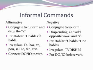 Informal CommandsAffirmativeConjugate to tu form and drop the “s.”Ex: Hablar hablas habla.Irregulars: Di, haz, ve, pon, sal, se, ten, ven.Connect DO/IO to verb.NegativeConjugate to yo form.Drop ending, and add opposite vowel and “s”.Ex: Hablar  hablo  no hables.Irregulars: TVDISHESPut DO/IO before verb.
