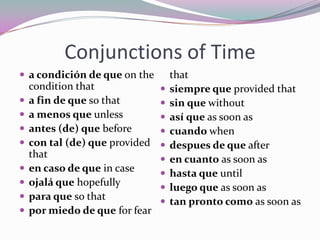 Conjunctions of Timea condición de que on the condition that a fin de que so that a menosque unless antes (de) que before con tal (de) que provided that en caso de que in case ojaláque hopefully paraque so that pormiedo de que for fear that siempreque provided that sin quewithoutasíque as soon as cuandowhen despuesde que after en cuanto as soon as hastaque until luegoque as soon as tan pronto como as soon as 