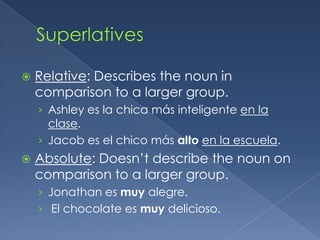    Relative: Describes the noun in
    comparison to a larger group.
    › Ashley es la chica más inteligente en la
      clase.
    › Jacob es el chico más alto en la escuela.
   Absolute: Doesn’t describe the noun on
    comparison to a larger group.
    › Jonathan es muy alegre.
    › El chocolate es muy delicioso.
 