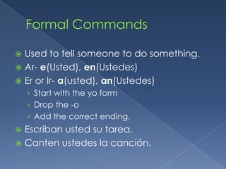  Used to tell someone to do something.
 Ar- e(Usted), en(Ustedes)
 Er or Ir- a(usted), an(Ustedes)
    › Start with the yo form
    › Drop the -o
    › Add the correct ending.
 Escriban usted su tarea.
 Canten ustedes la canción.
 