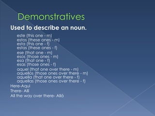 Used to describe an noun.
     este (this one - m)
     estos (these ones - m)
     esta (this one - f)
     estas (these ones - f)
     ese (that one - m)
     esos (those ones - m)
     esa (that one - f)
     esas (those ones - f)
     aquel (that one over there - m)
     aquellos (those ones over there - m)
     aquella (that one over there - f)
     aquellas (those ones over there - f)
Here-Aqui
There- Allí
All the way over there- Allá
 