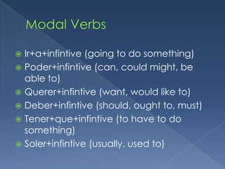  Ir+a+infintive (going to do something)
 Poder+infintive (can, could might, be
  able to)
 Querer+infintive (want, would like to)
 Deber+infintive (should, ought to, must)
 Tener+que+infintive (to have to do
  something)
 Soler+infintive (usually, used to)
 
