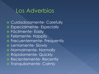    Cuidadosamente- Carefully
   Especialmente- Especially
   Fácilmente- Easily
   Felizmente- Happily
   Frecuentemente- Frequently
   Lentamente- Slowly
   Normalmente- Normally
   Rápidamente- Quickly
   Recientemente- Recently
   Tranquilamente- Calmly
 
