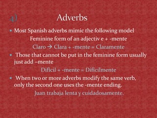  Most Spanish adverbs mimic the following model
         Feminine form of an adjectiv e + -mente
          Claro  Clara + -mente = Claramente
 Those that cannot be put in the feminine form usually
  just add –mente
              Difícil + -mente = Difícilmente
 When two or more adverbs modify the same verb,
  only the second one uses the -mente ending.
           Juan trabaja lenta y cuidadosamente.
 