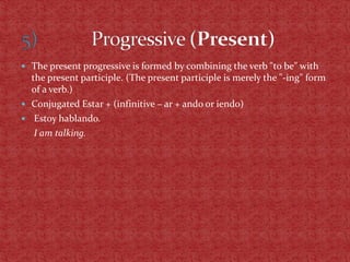  The present progressive is formed by combining the verb "to be" with
  the present participle. (The present participle is merely the "-ing" form
  of a verb.)
 Conjugated Estar + (infinitive – ar + ando or iendo)
 Estoy hablando.
   I am talking.
 
