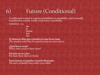  Conditional is used to express probability or possibility, and is usually
  translated as would, could, must have or probably.
 Infinitive + ía
                  ías
                  ía
                  íamos
                  íais
                  ían
 El alumno dijo que estudiaría una hora más.
  The student said that he would study one more hour.
  ¿Qué hora sería?
  What time could it have been?
  Estaría en su casa.
  He must have been at home.
  Estaríamos ocupados cuando llamaste.
  We were probably busy when you called.
 