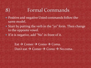  Positive and negative Usted commands follow the
  same model.
 Start by putting the verb in the “yo” form. Then change
  to the opposite vowel.
 If it is negative, add “No” in front of it.


      Eat  Comer  Como  Coma.
      Don’t eat  Comer  Como  No coma.
 