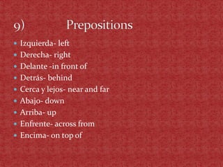  Izquierda- left
 Derecha- right
 Delante -in front of
 Detrás- behind
 Cerca y lejos- near and far
 Abajo- down
 Arriba- up
 Enfrente- across from
 Encima- on top of
 