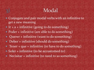 Conjugate and pair modal verbs with an infinitive to
    get a new meaning
   Ir + a + infinitive (going to do something)
   Poder + infinitive (are able to do something)
    Querer + infinitive (want to do something)
    Deber + infinitive (should do something)
    Tener + que + infinitive (to have to do something)
   Soler + infinitive (to be accustomed to)
    Necisitar + infinitive (to need to so something)
 