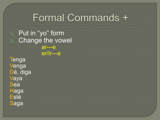 1)   Put in “yo” form
2)   Change the vowel
           ar---e
           er/ir---a
Tenga
Venga
Dé, diga
Vaya
Sea
Haga
Esté
Saga
 