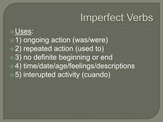  Uses:
 1) ongoing action (was/were)
 2) repeated action (used to)
 3) no definite beginning or end
 4) time/date/age/feelings/descriptions
 5) interupted activity (cuando)
 