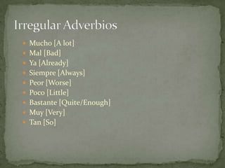  Mucho [A lot]
 Mal [Bad]
 Ya [Already]
 Siempre [Always]
 Peor [Worse]
 Poco [Little]
 Bastante [Quite/Enough]
 Muy [Very]
 Tan [So]
 