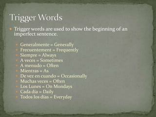 Trigger words are used to show the beginning of an
  imperfect sentence.

     Generalmente = Generally
     Frecuentement = Frequently
     Siempre = Always
     A veces = Sometimes
     A menudo = Often
     Mientras = As
     De vez en cuando = Occasionally
     Muchas veces = Often
     Los Lunes = On Mondays
     Cada día = Daily
     Todos los días = Everyday
 