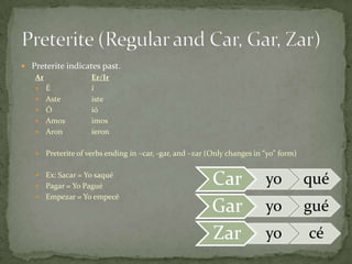  Preterite indicates past.
   Ar              Er/Ir
    É             í
    Aste          iste
    Ó             ió
    Amos          imos
    Aron          ieron

      Preterite of verbs ending in –car, -gar, and –zar (Only changes in “yo” form)

    Ex: Sacar = Yo saqué
    Pagar = Yo Pagué
                                                          Car             yo           qué
    Empezar = Yo empecé
                                                          Gar             yo           gué
                                                          Zar             yo           cé
 