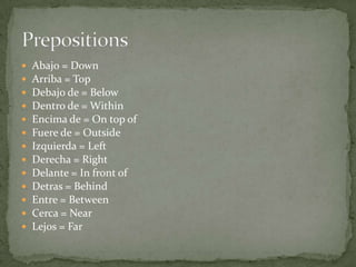    Abajo = Down
   Arriba = Top
   Debajo de = Below
   Dentro de = Within
   Encima de = On top of
   Fuere de = Outside
   Izquierda = Left
   Derecha = Right
   Delante = In front of
   Detras = Behind
   Entre = Between
   Cerca = Near
   Lejos = Far
 