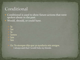  Conditional is used to show future actions that were
  spoken about in the past.
 Would, should, or could have.

     Ía
     Ías
     Ía
     Íamos
     Íais
     Ían

   Ex: Yo siempre dije que yo ayudaría mis amigos.
      I always said that I would help my friends.
 