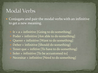  Conjugate and pair the modal verbs with an infinitive
 to get a new meaning.

   Ir + a + infinitive [Going to do something]
   Poder + infinitive [Are able to do something]
   Querer + infinitive [Want to do something]
   Deber + infinitive [Should do something]
   Tener que + infitive [To have to do something]
   Soler + infinitive [To be accustomed to]
   Necesitar + infinitive [Need to do something]
 