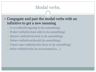 Modal verbs.

 Congugate and pair the modal verbs with an
 infinitive to get a new meaning
    ir+a+infinitive(going to do something)
    Poder+infinitive(are able to do something)
    Querer+infinitive(want to do something)
    Deber+infinitive(should do something)
    Tener+que+infinitive(to have to do something)
    Soler+infinitive(to be accustomed to…)
 