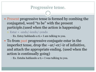 Progressive tense.

 Present progressive tense is formed by combing the
 conjugated, word “to be” with the present
 participle.(used when the action is happening)
    Estar + -ando/-iendo/-yendo
        Ex. Estoy hablando a ti.= I am talking to you.
 To from past progressive conjugate estar in the
 imperfect tense, drop the –ar/-er/-ir of infinitive,
 and attach the appropriate ending. (used when the
 action is continually going)
        Ex. Estaba hablando a ti.= I was talking to you.
 