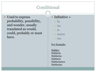 Conditional

 Used to express             Infinitive +
 probability, possibility,        Ía
 and wonder, usually              ías
 translated as would,             ía
 could, probably or must          íamos
 have.                            ían

                             For Example:

                             Hablar:
                             Hablaría
                             Hablarías
                             Hablaría
                             Hablaríamos
                             Hablarían
 
