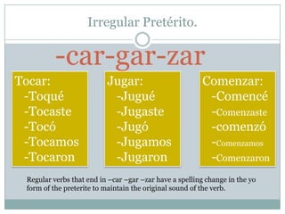 Irregular Pretérito.

          -car-gar-zar
Tocar:                    Jugar:                         Comenzar:
 -Toqué                    -Jugué                         -Comencé
 -Tocaste                  -Jugaste                       -Comenzaste
 -Tocó                     -Jugó                          -comenzó
 -Tocamos                  -Jugamos                       -Comenzamos
 -Tocaron                  -Jugaron                       -Comenzaron
 Regular verbs that end in –car –gar –zar have a spelling change in the yo
 form of the preterite to maintain the original sound of the verb.
 