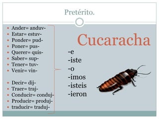 Pretérito.

   Ander= anduv-


                            Cucaracha
   Estar= estuv-
   Ponder= pud-
   Poner= pus-
   Querer= quis-        -e
   Saber= sup-          -iste
   Tener= tuv-
   Venir= vin-          -o
                         -imos
   Decir= dij-
   Traer= traj-
                         -isteis
   Conducir= conduj-    -ieron
   Producir= produj-
   traducir= traduj-
 