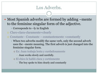 Los Adverbs.

 Most Spanish adverbs are formed by adding –mente
 to the feminine singular form of the adjective.
        Corresponds to –ly in English
    Claro-clara-claramente=clearly
    Constante - Constante – constantemente =constantly
        When two adverbs modify the same verb, only the second adverb
         uses the –mente meaning. The first adverb is just changed into the
         feminine singular form.
           Ex: Juan trabaja lenta y curdadosamente
             • Juan works slowly and carefully.
            El chico le habló clara y cortésmente
             • The boy spoke to him clearly and constantly
 