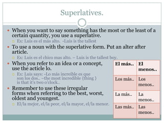Superlatives.

 When you want to say something has the most or the least of a
  certain quantity, you use a superlative.
     Ex: Luis es el más alto. -Luis is the tallest
 To use a noun with the superlative form. Put an alter after
  article.
     Ex: Luis es el chico mas alto. – Luis is the tallest boy.
 When you refer to an idea or a concept,                    El más.. El
  use the acticle lo.                                                 menos..
     Ex: Luis says: -Lo más increible es que
      son los dos.. –the most incredible {thing }            Los más.. Los
      is that it’s two o’clock..
                                                                       menos..
 Remember to use these irregular
  forms when referring to the best, worst,                   La más..   La
  oldest and youngest.                                                  menos..
     El/la mejor, el/la peor, el/la mayor, el/la menor.
                                                             Las más.. Las
                                                                       menos..
 