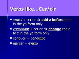 Verbs like…Cer/cir

   vowel + cer or cir add z before the c
    in the yo form only.
   consonant + cer or cir change the c
    to z in the yo form only.
   conducir = conduzco
   ejercer = ejerzo
 