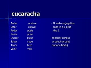 cucaracha
Andar     anduve   - If verb conjugation
Estar     estuve     ends in a j, drop
Poder    pude        the I.
Poner    puse
Querer   quise     conducir-conduj
Saber    supe       producir-produj
Tener    tuve      traducir-traduj
Venir    vine
 
