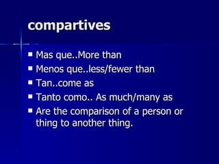 compartives

   Mas que..More than
   Menos que..less/fewer than
   Tan..come as
   Tanto como.. As much/many as
   Are the comparison of a person or
    thing to another thing.
 