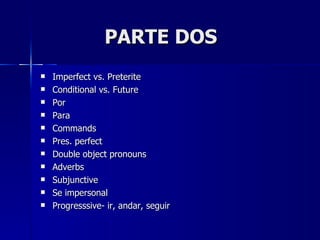 PARTE DOS
   Imperfect vs. Preterite
   Conditional vs. Future
   Por
   Para
   Commands
   Pres. perfect
   Double object pronouns
   Adverbs
   Subjunctive
   Se impersonal
   Progresssive- ir, andar, seguir
 