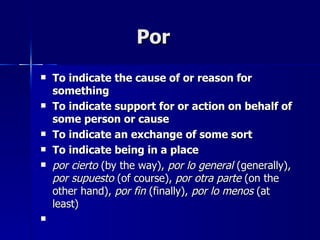 Por
   To indicate the cause of or reason for
    something
   To indicate support for or action on behalf of
    some person or cause
   To indicate an exchange of some sort
   To indicate being in a place
   por cierto (by the way), por lo general (generally),
    por supuesto (of course), por otra parte (on the
    other hand), por fin (finally), por lo menos (at
    least)

 