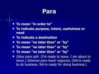 Para
   To mean "in order to“
   To indicate purpose, intent, usefulness or
    need
   To indicate a destination
   To mean "no later than" or "by“
   To mean "no later than" or "by“
   To mean "no later than" or "by“
   Estoy para salir. (I'm ready to leave. I am about to
    leave.) Estamos para hacer negocios. (We're ready
    to do business. We're ready for doing business.)
 