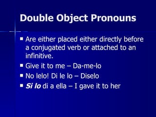 Double Object Pronouns

   Are either placed either directly before
    a conjugated verb or attached to an
    infinitive.
   Give it to me – Da-me-lo
   No lelo! Di le lo – Diselo
   Si lo di a ella – I gave it to her
 