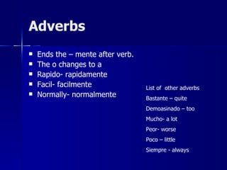 Adverbs
   Ends the – mente after verb.
   The o changes to a
   Rapido- rapidamente
   Facil- facilmente              List of other adverbs
   Normally- normalmente          Bastante – quite
                                   Demoasinado – too
                                   Mucho- a lot
                                   Peor- worse
                                   Poco – little
                                   Siempre - always
 