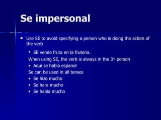 Se impersonal
   Use SE to avoid specifying a person who is doing the action of
    the verb
     • SE vende fruta en la fruteria.
     When using SE, the verb is always in the 3rd person
     • Aqui se habla espanol
     Se can be used in all tenses
     • Se hizo mucho
     • Se hara mucho
     • Se habia mucho
 