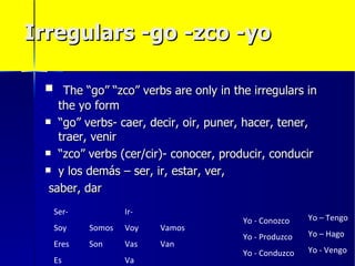 Irregulars -go -zco -yo

  The “go” “zco” verbs are only in the irregulars in
    the yo form
  “go” verbs- caer, decir, oir, puner, hacer, tener,
    traer, venir
  “zco” verbs (cer/cir)- conocer, producir, conducir

  y los demás – ser, ir, estar, ver,

  saber, dar
  Ser-           Ir-
                                       Yo - Conozco    Yo – Tengo
  Soy    Somos   Voy   Vamos
                                       Yo - Produzco   Yo – Hago
  Eres   Son     Vas   Van
                                       Yo - Conduzco   Yo - Vengo
  Es             Va
 