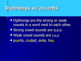 Dipthongs w/accents

    Dipthongs are the strong or weak
     vowels in a word next to each other.
    Strong vowel sounds are a,e,o.
    Weak vowel sounds are i,u,y.
    puerto, ciudad, siete, hay.
 