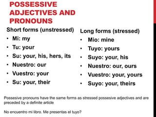 POSSESSIVE
   ADJECTIVES AND
   PRONOUNS
 Short forms (unstressed)                  Long forms (stressed)
 • Mi: my                                  •   Mio: mine
 • Tu: your                                •   Tuyo: yours
 • Su: your, his, hers, its                •   Suyo: your, his
 • Nuestro: our                            •   Nuestro: our, ours
 • Vuestro: your                           •   Vuestro: your, yours
 • Su: your, their                         •   Suyo: your, theirs

Possesive pronouns have the same forms as stressed possesive adjectives and are
preceded by a definite article

No encuentro mi libro. Me presentas el tuyo?
 