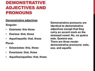 DEMONSTRATIVE
ADJECTIVES AND
PRONOUNS
Demonstrative adjectives
                                   Demonstrative pronouns are
Singular-                          identical to demonstrative
• Este/esta: this these            adjectives except that they
                                   carry an accent mark on the
• Ese/esa: that, those             stressed vowel. No, no quiero
• Aquel/aquella: that, those       este. Queiero ese.
                                   There are three neuter
Plural-
                                   demonstrative pronouns: esto,
• Estos/estas: this, these         eso, and aquello
• Esos/esas: that, those
• Aquellos/aquellas: that, those
 