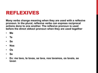REFLEXIVES
Many verbs change meaning when they are used with a relfexive
pronoun. In the plural, reflexive verbs can express reciprocal
actions done to one another. The reflexive pronoun is used
before the direct obkect pronoun when they are used together
•   Me
•   Te
•   Se
•   Nos
•   Os
•   Se
•   Ex: me lavo, te lavas, se lava, nos lavamos, os lavais, se
    lavan
 