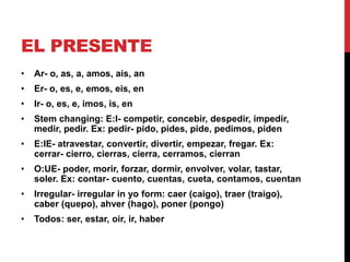 EL PRESENTE
•   Ar- o, as, a, amos, ais, an
•   Er- o, es, e, emos, eis, en
•   Ir- o, es, e, imos, is, en
•   Stem changing: E:I- competir, concebir, despedir, impedir,
    medir, pedir. Ex: pedir- pido, pides, pide, pedimos, piden
•   E:IE- atravestar, convertir, divertir, empezar, fregar. Ex:
    cerrar- cierro, cierras, cierra, cerramos, cierran
•   O:UE- poder, morir, forzar, dormir, envolver, volar, tastar,
    soler. Ex: contar- cuento, cuentas, cueta, contamos, cuentan
•   Irregular- irregular in yo form: caer (caigo), traer (traigo),
    caber (quepo), ahver (hago), poner (pongo)
•   Todos: ser, estar, oir, ir, haber
 