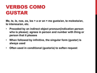 VERBOS COMO
GUSTAR
Me, te, le, nos, os, les + a or an = me gusta/an, te molesta/an,
le interesa/an, etc.
• Preceded by an indirect object pronoun(indication person
  who is please); agrees in person and number with thing or
  person that it pleases
• When followed by infinitive, the singular form (gustar) is
  always used
• Often used in conditional (gustaria) to soften request
 